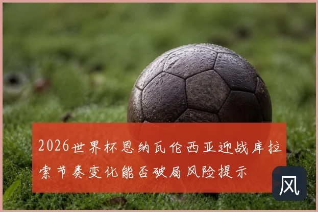 2026世界杯恩纳瓦伦西亚迎战库拉索节奏变化能否破局风险提示